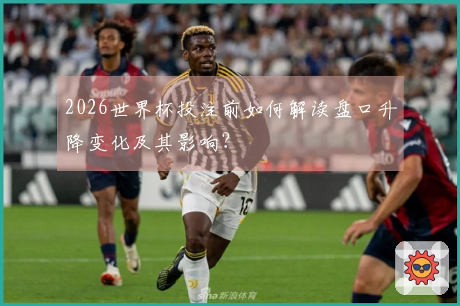2026世界杯投注前如何解读盘口升降变化及其影响？